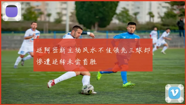 迈阿密新主场风水不佳领先三球却惨遭逆转未尝首胜
