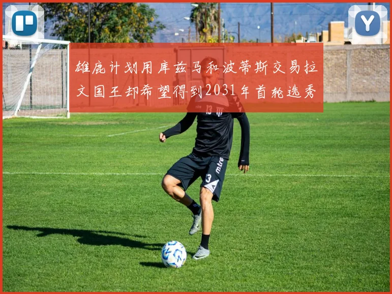 雄鹿计划用库兹马和波蒂斯交易拉文国王却希望得到2031年首轮选秀权