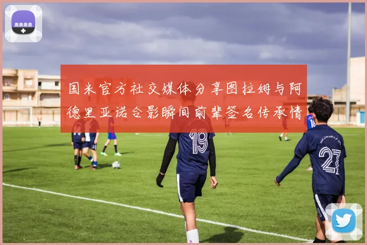 国米官方社交媒体分享图拉姆与阿德里亚诺合影瞬间前辈签名传承情怀