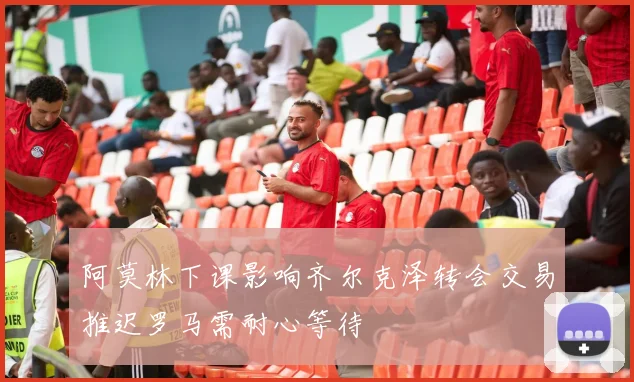 阿莫林下课影响齐尔克泽转会交易推迟罗马需耐心等待