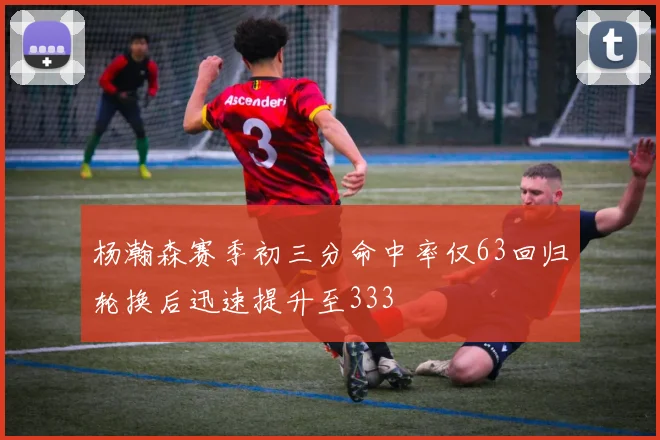 杨瀚森赛季初三分命中率仅63回归轮换后迅速提升至333