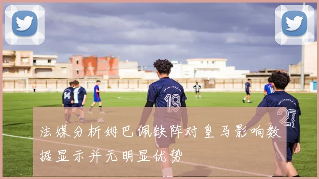 法媒分析姆巴佩缺阵对皇马影响数据显示并无明显优势