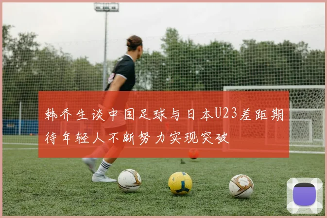 韩乔生谈中国足球与日本U23差距期待年轻人不断努力实现突破