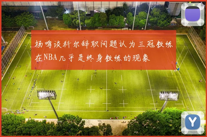 杨鸣谈科尔辞职问题认为三冠教练在NBA几乎是终身教练的现象