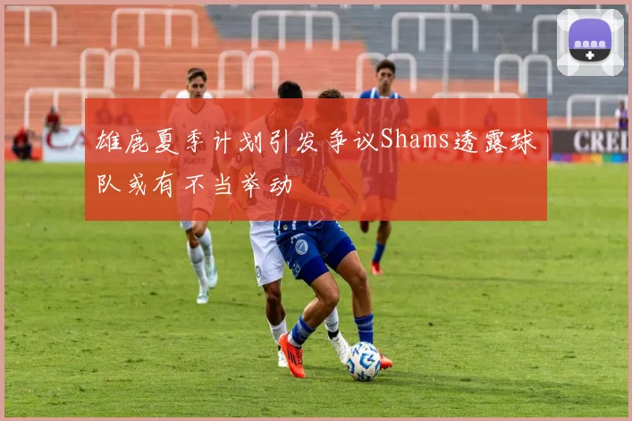 雄鹿夏季计划引发争议Shams透露球队或有不当举动