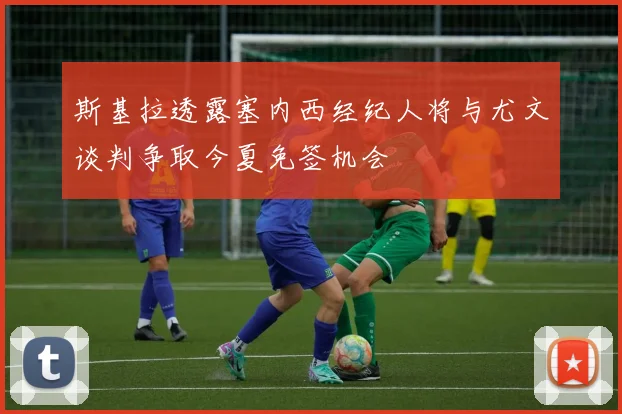 斯基拉透露塞内西经纪人将与尤文谈判争取今夏免签机会