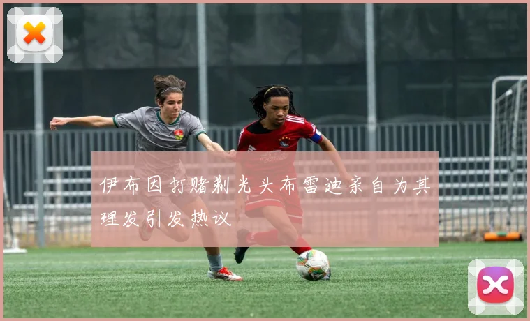 伊布因打赌剃光头布雷迪亲自为其理发引发热议