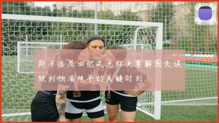 斯卡洛尼回忆足总杯决赛解围失误致利物浦绝平的关键时刻