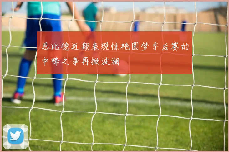 恩比德近期表现惊艳圆梦季后赛的中锋之争再掀波澜