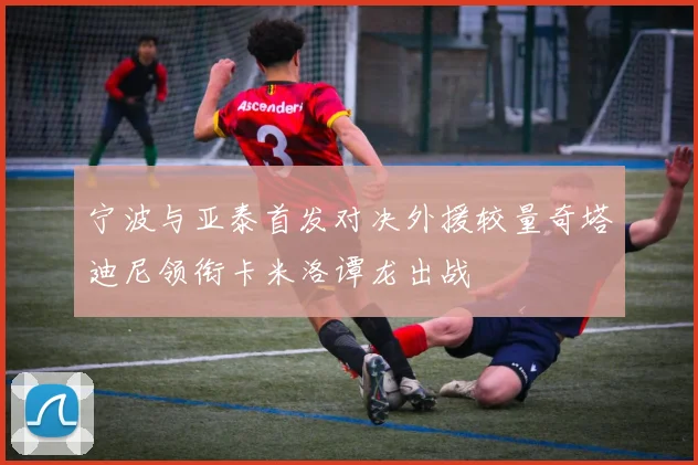 宁波与亚泰首发对决外援较量奇塔迪尼领衔卡米洛谭龙出战