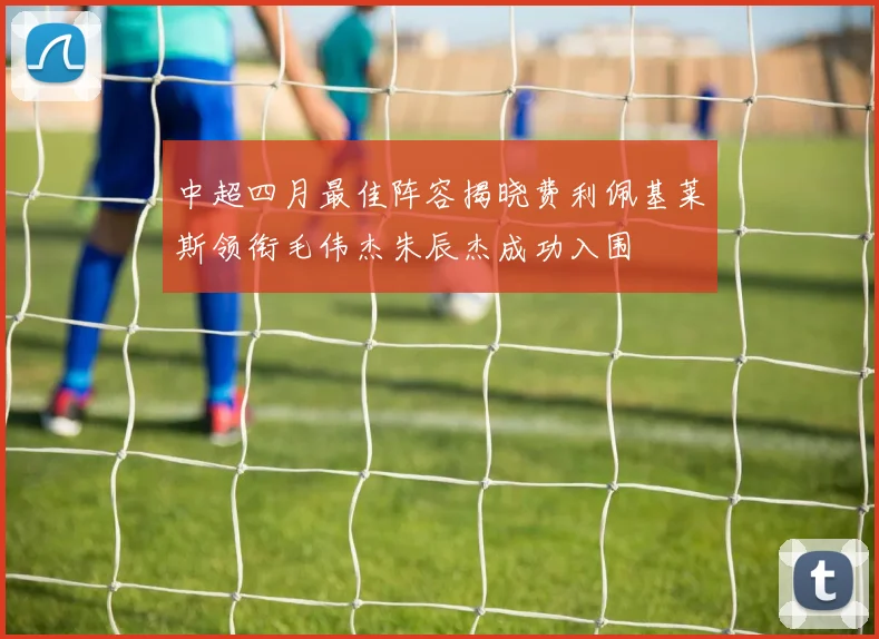 中超四月最佳阵容揭晓费利佩基莱斯领衔毛伟杰朱辰杰成功入围