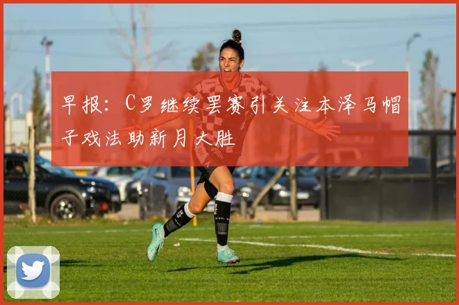 早报：C罗继续罢赛引关注本泽马帽子戏法助新月大胜