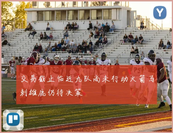 交易截止临近九队尚未行动火箭马刺雄鹿仍待决策